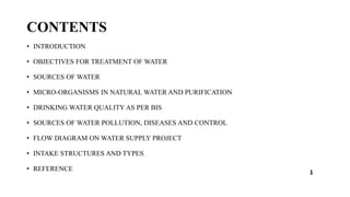 CONTENTS
• INTRODUCTION
• OBJECTIVES FOR TREATMENT OF WATER
• SOURCES OF WATER
• MICRO-ORGANISMS IN NATURAL WATER AND PURIFICATION
• DRINKING WATER QUALITY AS PER BIS
• SOURCES OF WATER POLLUTION, DISEASES AND CONTROL
• FLOW DIAGRAM ON WATER SUPPLY PROJECT
• INTAKE STRUCTURES AND TYPES
• REFERENCE 1
 