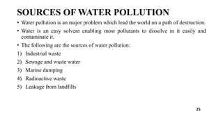 SOURCES OF WATER POLLUTION
• Water pollution is an major problem which lead the world on a path of destruction.
• Water is an easy solvent enabling most pollutants to dissolve in it easily and
contaminate it.
• The following are the sources of water pollution:
1) Industrial waste
2) Sewage and waste water
3) Marine dumping
4) Radioactive waste
5) Leakage from landfills
25
 