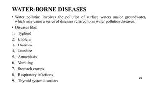 WATER-BORNE DISEASES
• Water pollution involves the pollution of surface waters and/or groundwater,
which may cause a series of diseases referred to as water pollution diseases.
• Diseases like:
1. Typhoid
2. Cholera
3. Diarrhea
4. Jaundice
5. Amoebiasis
6. Vomiting
7. Stomach cramps
8. Respiratory infections
9. Thyroid system disorders
26
 