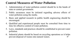Control Measures of Water Pollution
1. Administration of water pollution control should be in the hands of
state or central government.
2. Public awareness must be initiated regarding adverse effects of
water pollution using the media.
3. Basic and applied research in public health engineering should be
encouraged.
4. Qualified and experienced people must be consulted from time to
time for effective control of water pollution.
5. Laws, standards and practices should be established to prevent water
pollution.
6. Industrial plants should be based on recycling operations as it helps
prevent disposal of wastes into natural waters. 27
 