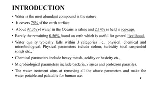 INTRODUCTION
• Water is the most abundant compound in the nature
• It covers 75% of the earth surface
• About 97.3% of water in the Oceans is saline and 2.14% is held in ice-caps.
• Barely the remaining 0.56% found on earth which is useful for general livelihood.
• Water quality typically falls within 3 categories i.e., physical, chemical and
microbiological. Physical parameters include colour, turbidity, total suspended
solids etc.,
• Chemical parameters include heavy metals, acidity or basicity etc.,
• Microbiological parameters include bacteria, viruses and protozoan parasites.
• The water treatment aims at removing all the above parameters and make the
water potable and palatable for human use.
2
 