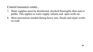 Control measures contd..,
7. Water supplies must be disinfected, checked thoroughly then sent to
public. This applies to water supply scheme and open wells etc.
8. More precautions needed during heavy rain, floods and repair works
on road.
28
 