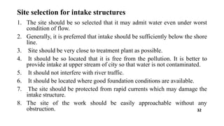 Site selection for intake structures
1. The site should be so selected that it may admit water even under worst
condition of flow.
2. Generally, it is preferred that intake should be sufficiently below the shore
line.
3. Site should be very close to treatment plant as possible.
4. It should be so located that it is free from the pollution. It is better to
provide intake at upper stream of city so that water is not contaminated.
5. It should not interfere with river traffic.
6. It should be located where good foundation conditions are available.
7. The site should be protected from rapid currents which may damage the
intake structure.
8. The site of the work should be easily approachable without any
obstruction. 32
 