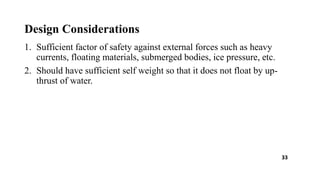 Design Considerations
1. Sufficient factor of safety against external forces such as heavy
currents, floating materials, submerged bodies, ice pressure, etc.
2. Should have sufficient self weight so that it does not float by up-
thrust of water.
33
 
