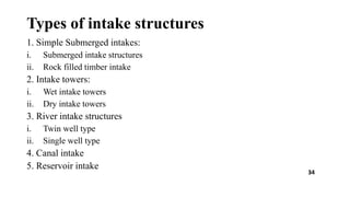 Types of intake structures
1. Simple Submerged intakes:
i. Submerged intake structures
ii. Rock filled timber intake
2. Intake towers:
i. Wet intake towers
ii. Dry intake towers
3. River intake structures
i. Twin well type
ii. Single well type
4. Canal intake
5. Reservoir intake
34
 