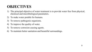 OBJECTIVES
1) The principal objective of water treatment is to provide water free from physical,
chemical and microbiological parameters.
2) To make water potable for humans.
3) To remove pathogenic organisms.
4) To improve the quality of water.
5) To remove corrosion causing agents.
6) To maintain better sanitation and beautiful surroundings.
3
 