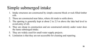 Simple submerged intake
1. Intake structures are constructed by simple concrete block or rock filled timber
crib.
2. These are constructed near lakes, where slit tends to settle down.
3. The opening is generally kept at about 2 to 2.5 m above the lake bed level to
avoid entry of silt.
4. They are cheap in construction and are constructed entirely under water does
the name submerged intake.
5. They are widely used for small water supply projects.
6. Limitation is that they are not accessible for cleaning and repairing.
35
 