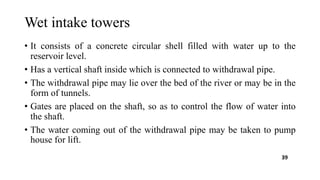 Wet intake towers
• It consists of a concrete circular shell filled with water up to the
reservoir level.
• Has a vertical shaft inside which is connected to withdrawal pipe.
• The withdrawal pipe may lie over the bed of the river or may be in the
form of tunnels.
• Gates are placed on the shaft, so as to control the flow of water into
the shaft.
• The water coming out of the withdrawal pipe may be taken to pump
house for lift.
39
 