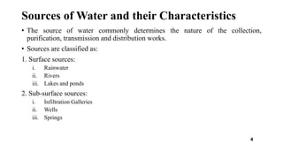 Sources of Water and their Characteristics
• The source of water commonly determines the nature of the collection,
purification, transmission and distribution works.
• Sources are classified as:
1. Surface sources:
i. Rainwater
ii. Rivers
iii. Lakes and ponds
2. Sub-surface sources:
i. Infiltration Galleries
ii. Wells
iii. Springs
4
 