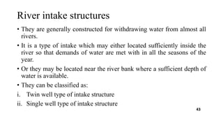 River intake structures
• They are generally constructed for withdrawing water from almost all
rivers.
• It is a type of intake which may either located sufficiently inside the
river so that demands of water are met with in all the seasons of the
year.
• Or they may be located near the river bank where a sufficient depth of
water is available.
• They can be classified as:
i. Twin well type of intake structure
ii. Single well type of intake structure
43
 