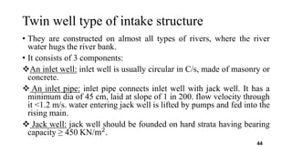 Twin well type of intake structure
• They are constructed on almost all types of rivers, where the river
water hugs the river bank.
• It consists of 3 components:
An inlet well: inlet well is usually circular in C/s, made of masonry or
concrete.
 An inlet pipe: inlet pipe connects inlet well with jack well. It has a
minimum dia of 45 cm, laid at slope of 1 in 200. flow velocity through
it <1.2 m/s. water entering jack well is lifted by pumps and fed into the
rising main.
 Jack well: jack well should be founded on hard strata having bearing
capacity ≥ 450 KN/m2
.
44
 