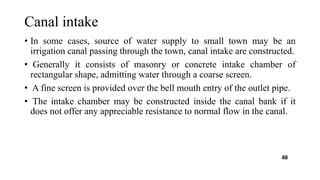 Canal intake
• In some cases, source of water supply to small town may be an
irrigation canal passing through the town, canal intake are constructed.
• Generally it consists of masonry or concrete intake chamber of
rectangular shape, admitting water through a coarse screen.
• A fine screen is provided over the bell mouth entry of the outlet pipe.
• The intake chamber may be constructed inside the canal bank if it
does not offer any appreciable resistance to normal flow in the canal.
48
 