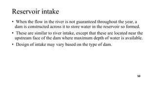 Reservoir intake
• When the flow in the river is not guaranteed throughout the year, a
dam is constructed across it to store water in the reservoir so formed.
• These are similar to river intake, except that these are located near the
upstream face of the dam where maximum depth of water is available.
• Design of intake may vary based on the type of dam.
50
 