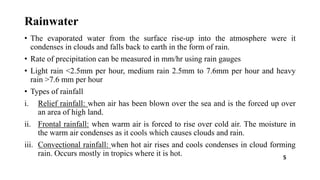 Rainwater
• The evaporated water from the surface rise-up into the atmosphere were it
condenses in clouds and falls back to earth in the form of rain.
• Rate of precipitation can be measured in mm/hr using rain gauges
• Light rain <2.5mm per hour, medium rain 2.5mm to 7.6mm per hour and heavy
rain >7.6 mm per hour
• Types of rainfall
i. Relief rainfall: when air has been blown over the sea and is the forced up over
an area of high land.
ii. Frontal rainfall: when warm air is forced to rise over cold air. The moisture in
the warm air condenses as it cools which causes clouds and rain.
iii. Convectional rainfall: when hot air rises and cools condenses in cloud forming
rain. Occurs mostly in tropics where it is hot. 5
 