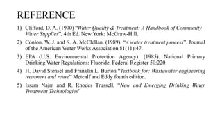 REFERENCE
1) Clifford, D. A. (1990) “Water Quality & Treatment: A Handbook of Community
Water Supplies”, 4th Ed. New York: McGraw-Hill.
2) Conlon, W. J. and S. A. McClellan. (1989). “A water treatment process”. Journal
of the American Water Works Association 81(11):47.
3) EPA (U.S. Environmental Protection Agency). (1985). National Primary
Drinking Water Regulations: Fluoride. Federal Register 50:220.
4) H. David Stensel and Franklin L. Burton “Textbook for: Wastewater engineering
treatment and reuse” Metcalf and Eddy fourth edition.
5) Issam Najm and R. Rhodes Trussell, “New and Emerging Drinking Water
Treatment Technologies”
 