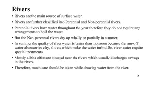Rivers
• Rivers are the main source of surface water.
• Rivers are further classified into Perennial and Non-perennial rivers.
• Perennial rivers have water throughout the year therefore they do not require any
arrangements to hold the water.
• But the Non-perennial rivers dry up wholly or partially in summer.
• In summer the quality of river water is better than monsoon because the run-off
water also carries clay, slit etc which make the water turbid. So, river water require
special treatments.
• Mostly all the cities are situated near the rivers which usually discharges sewage
in the rivers.
• Therefore, much care should be taken while drawing water from the river.
7
 