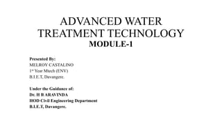 ADVANCED WATER
TREATMENT TECHNOLOGY
MODULE-1
Presented By:
MELROY CASTALINO
1st Year Mtech (ENV)
B.I.E.T, Davangere.
Under the Guidance of:
Dr. H B ARAVINDA
HOD Civil Engineering Department
B.I.E.T, Davangere.
 