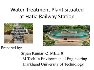 Water Treatment Plant situated
at Hatia Railway Station
Prepared by:
Srijan Kumar -21MEE18
M Tech In Environmental Engineering
Jharkhand University of Technology
 