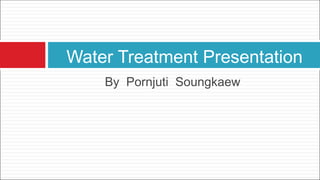 Water Treatment Presentation 
By Pornjuti Soungkaew 
 