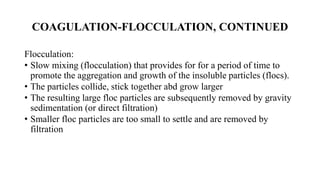 COAGULATION-FLOCCULATION, CONTINUED
Flocculation:
• Slow mixing (flocculation) that provides for for a period of time to
promote the aggregation and growth of the insoluble particles (flocs).
• The particles collide, stick together abd grow larger
• The resulting large floc particles are subsequently removed by gravity
sedimentation (or direct filtration)
• Smaller floc particles are too small to settle and are removed by
filtration
 