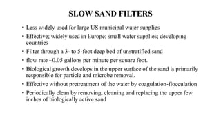 SLOW SAND FILTERS
• Less widely used for large US municipal water supplies
• Effective; widely used in Europe; small water supplies; developing
countries
• Filter through a 3- to 5-foot deep bed of unstratified sand
• flow rate ~0.05 gallons per minute per square foot.
• Biological growth develops in the upper surface of the sand is primarily
responsible for particle and microbe removal.
• Effective without pretreatment of the water by coagulation-flocculation
• Periodically clean by removing, cleaning and replacing the upper few
inches of biologically active sand
 