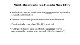 Microbe Reductions by Rapid Granular Media Filters
• Ineffective to remove enteric microbes unless preceded by chemical
coagulation-flocculation.
• Preceded chemical coagulation-flocculation & sedimentation
• Enteric microbe removals of 90->99 % achieved.
• Field (pilot) studies: rapid sand filtration preceded by iron
coagulation-flocculation: virus removal <50% (poor control?).
 