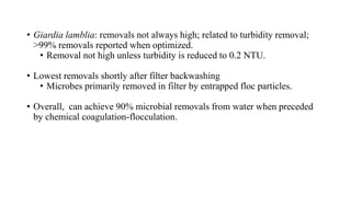 • Giardia lamblia: removals not always high; related to turbidity removal;
>99% removals reported when optimized.
• Removal not high unless turbidity is reduced to 0.2 NTU.
• Lowest removals shortly after filter backwashing
• Microbes primarily removed in filter by entrapped floc particles.
• Overall, can achieve 90% microbial removals from water when preceded
by chemical coagulation-flocculation.
 