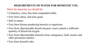 REQUIREMENTS OF WATER FOR DOMESTIC USE:
Water for domestic use should be:
• Colourless, clear, free form suspended solids.
• Free form odour, and taste good.
• Soft in nature.
• Free form disease producing bacteria or organisms.
• Free from objectionable dissolved gases, must contain a sufficient
quantity of dissolved oxygen.
• Free from objectionable minerals (iron, manganese, lead, arsenic and
other poisonous metals).
• Free form harmful salts.
 