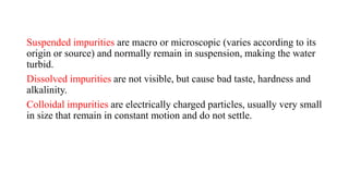 Suspended impurities are macro or microscopic (varies according to its
origin or source) and normally remain in suspension, making the water
turbid.
Dissolved impurities are not visible, but cause bad taste, hardness and
alkalinity.
Colloidal impurities are electrically charged particles, usually very small
in size that remain in constant motion and do not settle.
 
