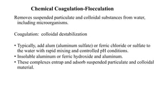 Chemical Coagulation-Flocculation
Removes suspended particulate and colloidal substances from water,
including microorganisms.
Coagulation: colloidal destabilization
• Typically, add alum (aluminum sulfate) or ferric chloride or sulfate to
the water with rapid mixing and controlled pH conditions.
• Insoluble aluminum or ferric hydroxide and aluminum.
• These complexes entrap and adsorb suspended particulate and colloidal
material.
 