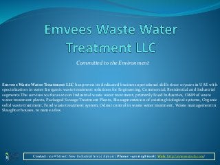 Committed to the Environment
Emvees Waste Water Treatment LLC has proven its dedicated business operational skills since 10 years in UAE with
specialization in water & organic waste treatment solutions for Engineering, Commercial, Residential and Industrial
segments.The services we focus are on Industrial waste water treatment, primarily Food Industries, O&M of waste
water treatment plants, Packaged Sewage Treatment Plants, Bioaugmentation of existing biological systems, Organic
solid waste treatment, Food waste treatment system, Odour control in waste water treatment, Waste management in
Slaughter houses, to name a few.
Contact : 102nd Street| New Industrial Area | Ajman | Phone: +971 6 748 6108 | Web: http://emveestech.com/
 
