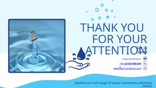THANK YOU
FOR YOUR
ATTENTION
Get in
Touch
www.resin-products.com
enquiries@resin-
products.com
+44 (0) 121 796 645
0
Explore our full range of water treatment solutions
today!
 