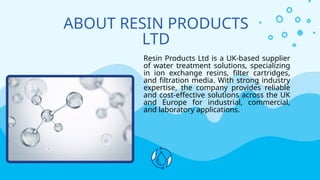 ABOUT RESIN PRODUCTS
LTD
Resin Products Ltd is a UK-based supplier
of water treatment solutions, specializing
in ion exchange resins, filter cartridges,
and filtration media. With strong industry
expertise, the company provides reliable
and cost-effective solutions across the UK
and Europe for industrial, commercial,
and laboratory applications.
 