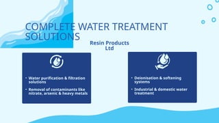 COMPLETE WATER TREATMENT
SOLUTIONS Resin Products
Ltd
• Water purification & filtration
solutions
• Removal of contaminants like
nitrate, arsenic & heavy metals
• Deionisation & softening
systems
• Industrial & domestic water
treatment
 