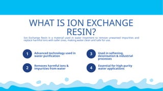 WHAT IS ION EXCHANGE
RESIN?
1
2
3
4
Advanced technology used in
water purification
Removes harmful ions &
impurities from water
Used in softening,
deionisation & industrial
processes
Essential for high-purity
water applications
Ion Exchange Resin is a material used in water treatment to remove unwanted impurities and
replace harmful ions with safer ones, making water clean and safe for use.
 