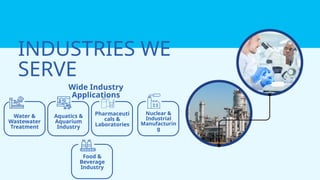 Pharmaceuti
cals &
Laboratories
Nuclear &
Industrial
Manufacturin
g
Food &
Beverage
Industry
INDUSTRIES WE
SERVE
Wide Industry
Applications
Water &
Wastewater
Treatment
Aquatics &
Aquarium
Industry
 