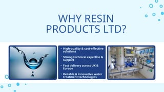 WHY RESIN
PRODUCTS LTD?
• High-quality & cost-effective
solutions
• Strong technical expertise &
support
• Fast delivery across UK &
Europe
• Reliable & innovative water
treatment technologies
 