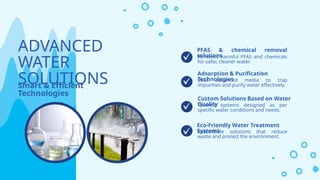 Sustainable solutions that reduce
waste and protect the environment.
ADVANCED
WATER
SOLUTIONS
Smart & Efficient
Technologies
Uses advanced media to trap
impurities and purify water effectively.
Removes harmful PFAS and chemicals
for safer, cleaner water.
PFAS & chemical removal
solutions
Adsorption & Purification
Technologies
Eco-Friendly Water Treatment
Systems
Tailored systems designed as per
specific water conditions and needs.
Custom Solutions Based on Water
Quality
 