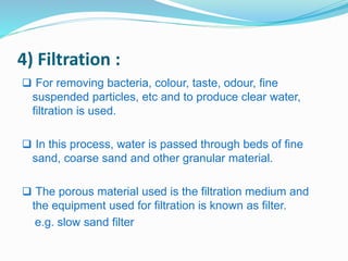 4) Filtration : 
 For removing bacteria, colour, taste, odour, fine 
suspended particles, etc and to produce clear water, 
filtration is used. 
 In this process, water is passed through beds of fine 
sand, coarse sand and other granular material. 
 The porous material used is the filtration medium and 
the equipment used for filtration is known as filter. 
e.g. slow sand filter 
 