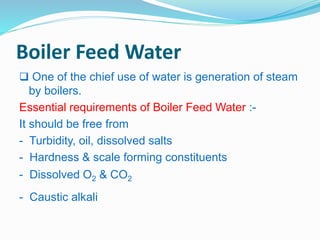 Boiler Feed Water 
 One of the chief use of water is generation of steam 
by boilers. 
Essential requirements of Boiler Feed Water :- 
It should be free from 
- Turbidity, oil, dissolved salts 
- Hardness & scale forming constituents 
- Dissolved O2 & CO2 
- Caustic alkali 
 
