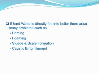  If hard Water is directly fed into boiler there arise 
many problems such as 
- Priming 
- Foaming 
- Sludge & Scale Formation 
- Caustic Embrittlement 
 