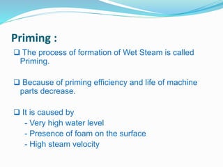Priming : 
 The process of formation of Wet Steam is called 
Priming. 
 Because of priming efficiency and life of machine 
parts decrease. 
 It is caused by 
- Very high water level 
- Presence of foam on the surface 
- High steam velocity 
 