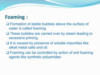 Foaming : 
 Formation of stable bubbles above the surface of 
water is called foaming. 
 These bubbles are carried over by steam leading to 
excessive priming. 
 It is caused by presence of soluble impurities like 
alkali metal salts and oil. 
 Foaming can be controlled by action of anti foaming 
agents like synthetic polyamides 
 