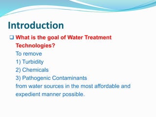 Introduction 
 What is the goal of Water Treatment 
Technologies? 
To remove 
1) Turbidity 
2) Chemicals 
3) Pathogenic Contaminants 
from water sources in the most affordable and 
expedient manner possible. 
 