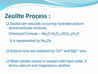 Zeolite Process : 
 Zeolite are naturally occurring hydrated sodium 
aluminosilicate minerals. 
Chemical Formula :- Na2O∙Al2O3∙xSiO2∙yH2O 
It is represented by Na2Ze 
 Sodium ions are replaced by Ca2+ and Mg2+ ions. 
 When zeolite comes in contact with hard water, it 
forms calcium and magnesium zeolites. 
 