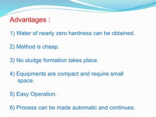 Advantages : 
1) Water of nearly zero hardness can be obtained. 
2) Method is cheap. 
3) No sludge formation takes place. 
4) Equipments are compact and require small 
space. 
5) Easy Operation. 
6) Process can be made automatic and continues. 
 