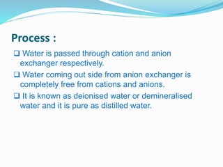 Process : 
 Water is passed through cation and anion 
exchanger respectively. 
 Water coming out side from anion exchanger is 
completely free from cations and anions. 
 It is known as deionised water or demineralised 
water and it is pure as distilled water. 
 