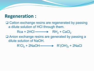 Regeneration : 
 Cation exchange resins are regenerated by passing 
a dilute solution of HCl through them. 
Rca + 2HCl RH2 + CaCl2 
 Anion exchange resins are generated by passing a 
dilute solution of NaOH. 
R’Cl2 + 2NaOH R’(OH)2 + 2NaCl 
 