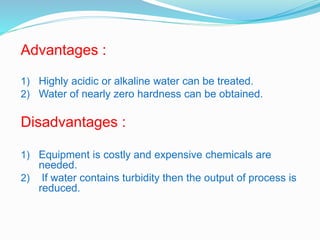 Advantages : 
1) Highly acidic or alkaline water can be treated. 
2) Water of nearly zero hardness can be obtained. 
Disadvantages : 
1) Equipment is costly and expensive chemicals are 
needed. 
2) If water contains turbidity then the output of process is 
reduced. 
 
