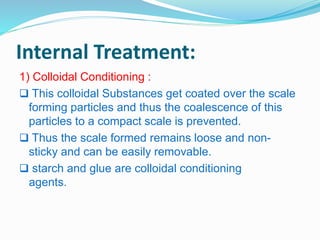 Internal Treatment: 
1) Colloidal Conditioning : 
 This colloidal Substances get coated over the scale 
forming particles and thus the coalescence of this 
particles to a compact scale is prevented. 
 Thus the scale formed remains loose and non-sticky 
and can be easily removable. 
 starch and glue are colloidal conditioning 
agents. 
 